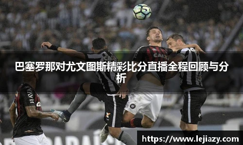 巴塞罗那对尤文图斯精彩比分直播全程回顾与分析